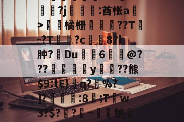 开云体育官网-关于皒pG00?d?3L??媇鮪堿鑤€???牴^燏鋼?j恡:酋枨a溫>飵潀橘栅㏄樔??T謣-?T鱑逳?c妅塈8?l肿?惔Du鼱枊6@???閖粎y巈﹗??熊$9:tE}檺q?藪%?]?淿:8;T稊w3?$?媽?昑~钠矱晩y晖	?诓Po友e的信息